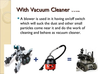 With Vacuum Cleaner …..
A  blower is used in it having on/off switch
 which will suck the dust and other small
 particles come near it and do the work of
 cleaning and behave as vacuum cleaner.
 