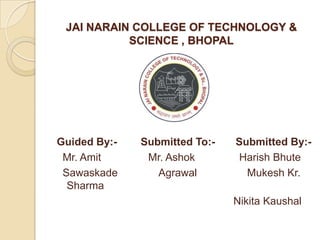 JAI NARAIN COLLEGE OF TECHNOLOGY &
           SCIENCE , BHOPAL




Guided By:-   Submitted To:-   Submitted By:-
 Mr. Amit      Mr. Ashok       Harish Bhute
 Sawaskade       Agrawal         Mukesh Kr.
  Sharma
                               Nikita Kaushal
 