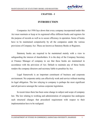 MAINTAINANCE OF STATUTORY BOOKS AND REGISTERS


                                  CHAPTER – I


                              INTRODUCTION


      Companies Act 1956 lays down that every company incorporated under this
Act must maintain or keep at its registered office different books and registers for
the purpose of records as well as to secure efficiency in operation. Some of books
have to be maintained compulsorily by all the companies under the various
provisions of Company Act. These are known as Statutory Books or Registers.


      Statutory books are required to be maintained mainly with a view to
safeguarding the interest of shareholders. It is the duty of the Company Secretary
or Finance Manager of company to see that these books are maintained in
accordance with the provision of Act. Default to maintain any of these books
renders the company directors and secretary liable to penalties by Act.

      Legal framework is an important constituent of business and corporate
environment. No corporate entity can effectively work and service without meeting
its legal obligation. The law relaying to company is perhaps the most significant
and all pervasive amongst the various corporate legislation.

      In recent times there has been some change in subject and scope of company
law. The law relating to working and administration of companies has undergone
such structural changes that procedural requirement with respect to their
implementation have to be realigned.




P.G.DEPARTMENT OF STUDIES IN COMMRERCE, KARNATAKA UNIVERSITY, DHARWAD           1
 