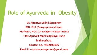 Role of Ayurveda in Obesity
Dr. Apoorva Milind Sangoram
MD, PhD (Dravyaguna vidnyan)
Professor, HOD (Dravyaguna Department)
Tilak Ayurved Mahavidyalaya, Pune
Maharashtra.
Contact no.- 9822090305
Email id – apoorvasangoram@gmail.com
 