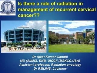 Is there a role of radiation in
management of recurrent cervical
cancer??
Dr Ajeet Kumar Gandhi
MD (AIIMS), DNB, UICCF (MSKCC,USA)
Assistant professor, Radiation oncology
Dr RMLIMS, Lucknow
 