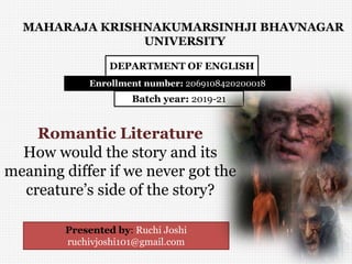 DEPARTMENT OF ENGLISH
Batch year: 2019-21
Romantic Literature
How would the story and its
meaning differ if we never got the
creature’s side of the story?
Enrollment number: 2069108420200018
MAHARAJA KRISHNAKUMARSINHJI BHAVNAGAR
UNIVERSITY
Presented by: Ruchi Joshi
ruchivjoshi101@gmail.com
 
