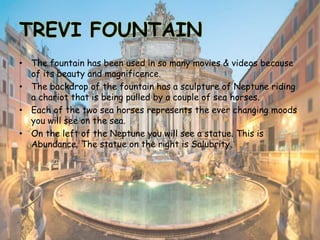 TREVI FOUNTAIN
• The fountain has been used in so many movies & videos because
of its beauty and magnificence.
• The backdrop of the fountain has a sculpture of Neptune riding
a chariot that is being pulled by a couple of sea horses.
• Each of the two sea horses represents the ever changing moods
you will see on the sea.
• On the left of the Neptune you will see a statue. This is
Abundance. The statue on the right is Salubrity.
 