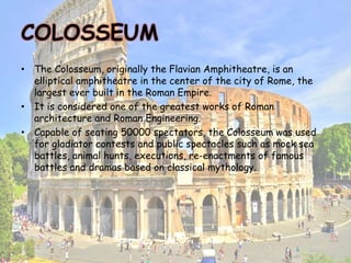 COLOSSEUM
• The Colosseum, originally the Flavian Amphitheatre, is an
elliptical amphitheatre in the center of the city of Rome, the
largest ever built in the Roman Empire.
• It is considered one of the greatest works of Roman
architecture and Roman Engineering.
• Capable of seating 50000 spectators, the Colosseum was used
for gladiator contests and public spectacles such as mock sea
battles, animal hunts, executions, re-enactments of famous
battles and dramas based on classical mythology.
 