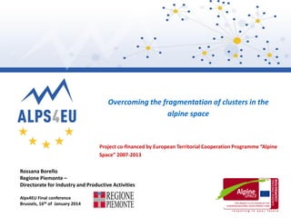 Overcoming the fragmentation of clusters in the
alpine space

Project co-financed by European Territorial Cooperation Programme “Alpine
Space” 2007-2013
Rossana Borello
Regione Piemonte –
Directorate for Industry and Productive Activities
Alps4EU Final conference
Brussels, 16th of January 2014

 