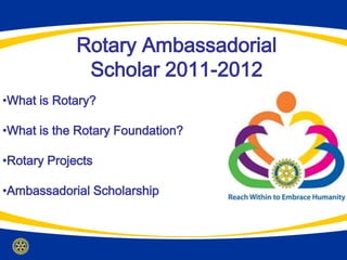 Rotary Ambassadorial
              Scholar 2011-2012
•What is Rotary?

•What is the Rotary Foundation?

•Rotary Projects

•Ambassadorial Scholarship
 