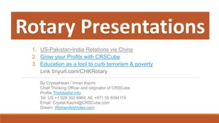 1. US-Pakistan-India Relations vis China
2. Grow your Profits with CRSCube
3. Education as a tool to curb terrorism & poverty
Link tinyurl.com/CHKRotary
By CrystalHeart / Imran Kazmi
Chief Thinking Officer and originator of CRSCube
Profile TheIdealist.info
Tel: US +1 929 302 6969, AE +971 55 8094119
Email: Crystal.Kazmi@CRSCube.com
Dream: WomenAreVotes.com
 