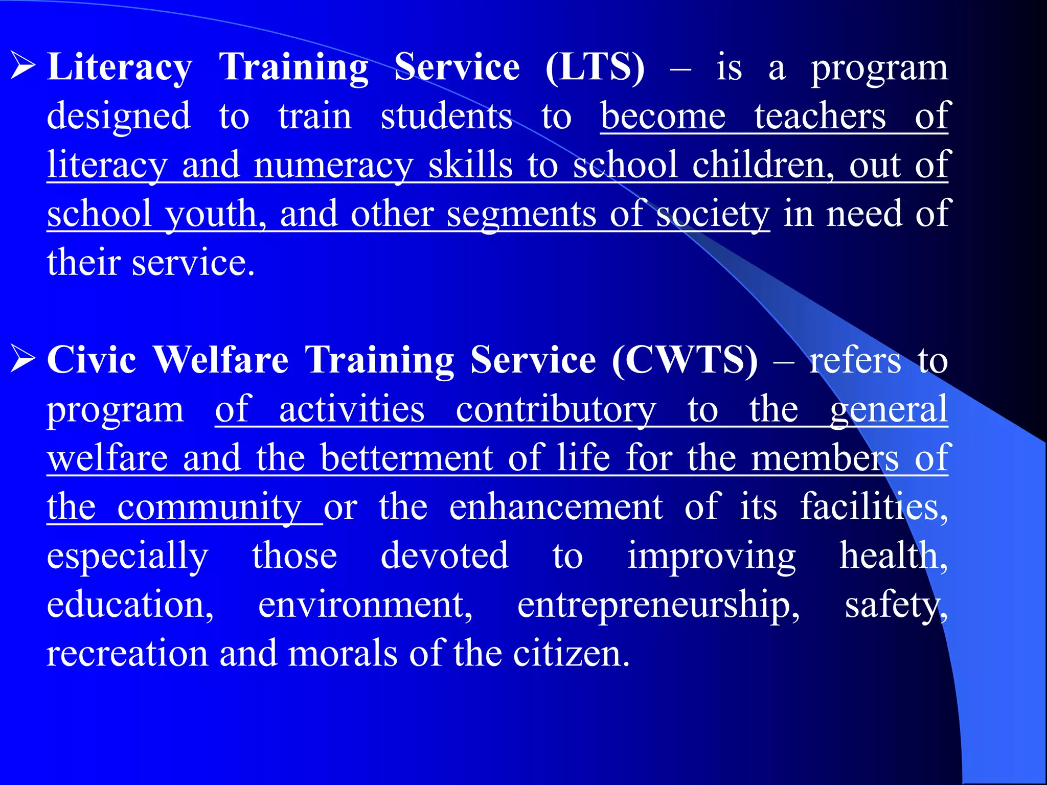  Literacy Training Service (LTS) – is a program
designed to train students to become teachers of
literacy and numeracy skills to school children, out of
school youth, and other segments of society in need of
their service.
 Civic Welfare Training Service (CWTS) – refers to
program of activities contributory to the general
welfare and the betterment of life for the members of
the community or the enhancement of its facilities,
especially those devoted to improving health,
education, environment, entrepreneurship, safety,
recreation and morals of the citizen.
 