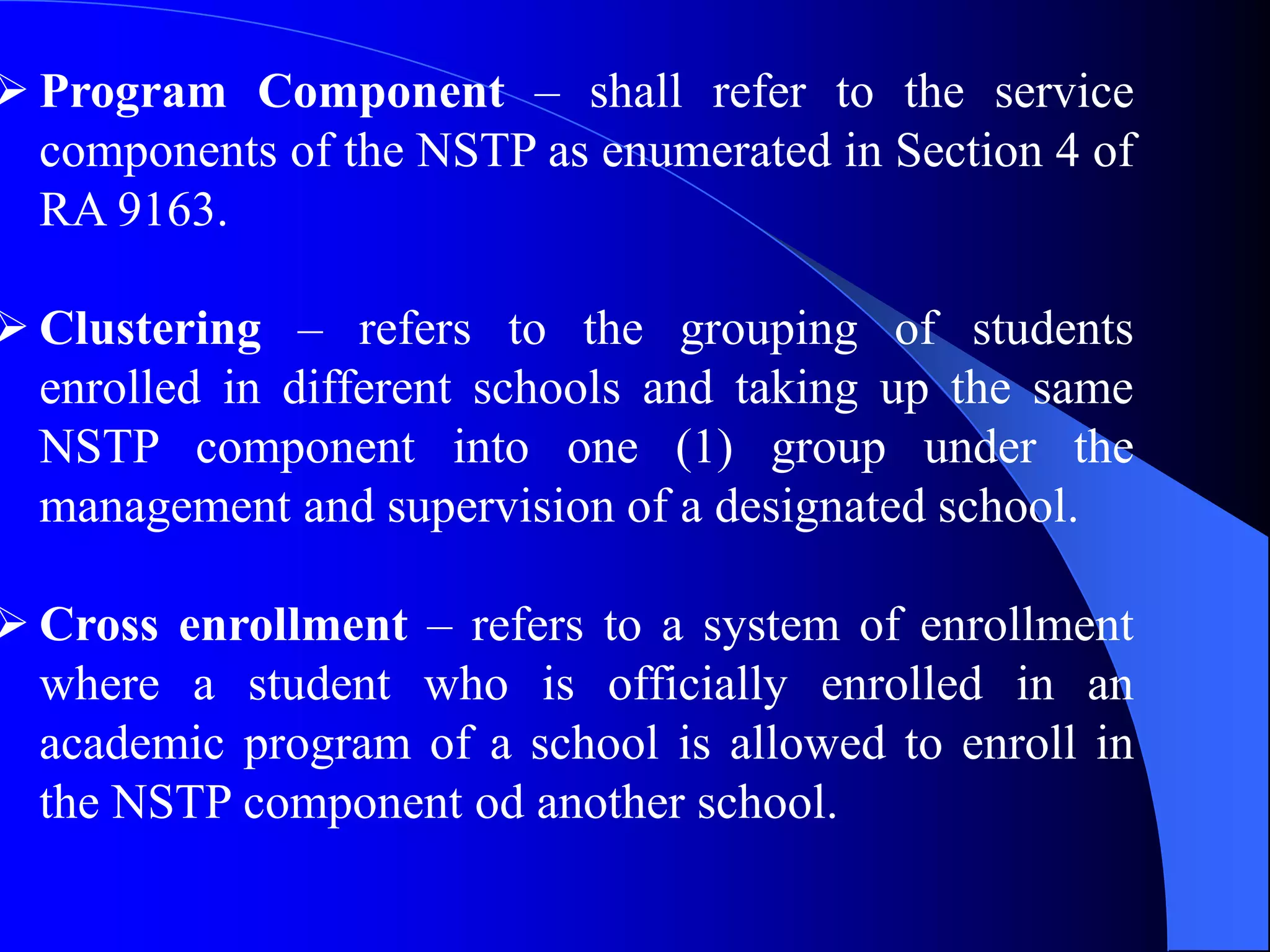  Program Component – shall refer to the service
components of the NSTP as enumerated in Section 4 of
RA 9163.
 Clustering – refers to the grouping of students
enrolled in different schools and taking up the same
NSTP component into one (1) group under the
management and supervision of a designated school.
 Cross enrollment – refers to a system of enrollment
where a student who is officially enrolled in an
academic program of a school is allowed to enroll in
the NSTP component od another school.
 