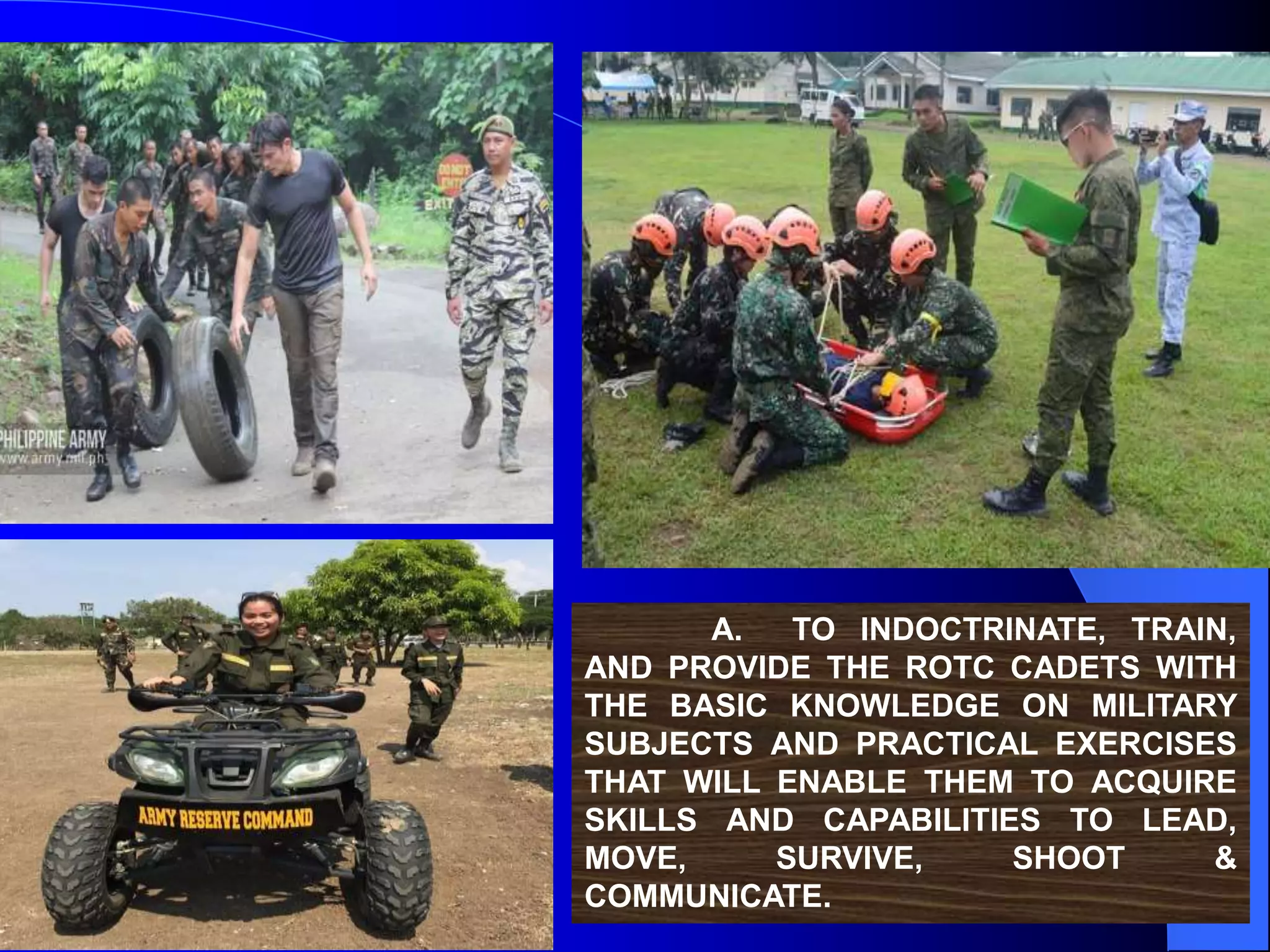 A. TO INDOCTRINATE, TRAIN,
AND PROVIDE THE ROTC CADETS WITH
THE BASIC KNOWLEDGE ON MILITARY
SUBJECTS AND PRACTICAL EXERCISES
THAT WILL ENABLE THEM TO ACQUIRE
SKILLS AND CAPABILITIES TO LEAD,
MOVE, SURVIVE, SHOOT &
COMMUNICATE.
 