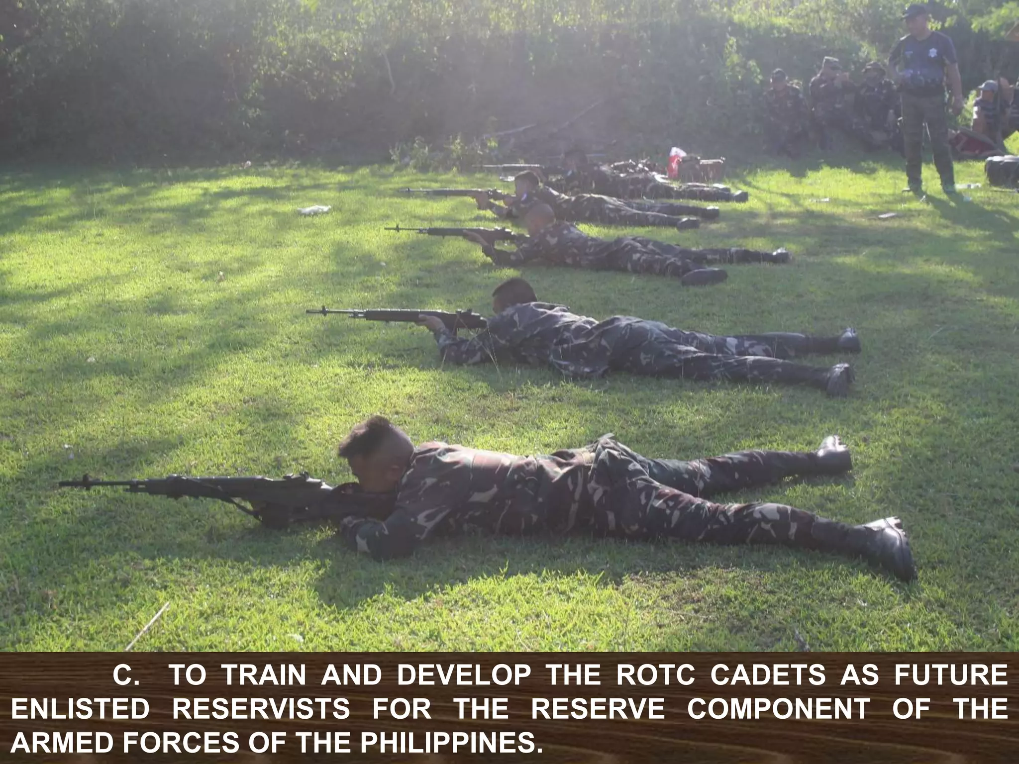 C. TO TRAIN AND DEVELOP THE ROTC CADETS AS FUTURE
ENLISTED RESERVISTS FOR THE RESERVE COMPONENT OF THE
ARMED FORCES OF THE PHILIPPINES.
 