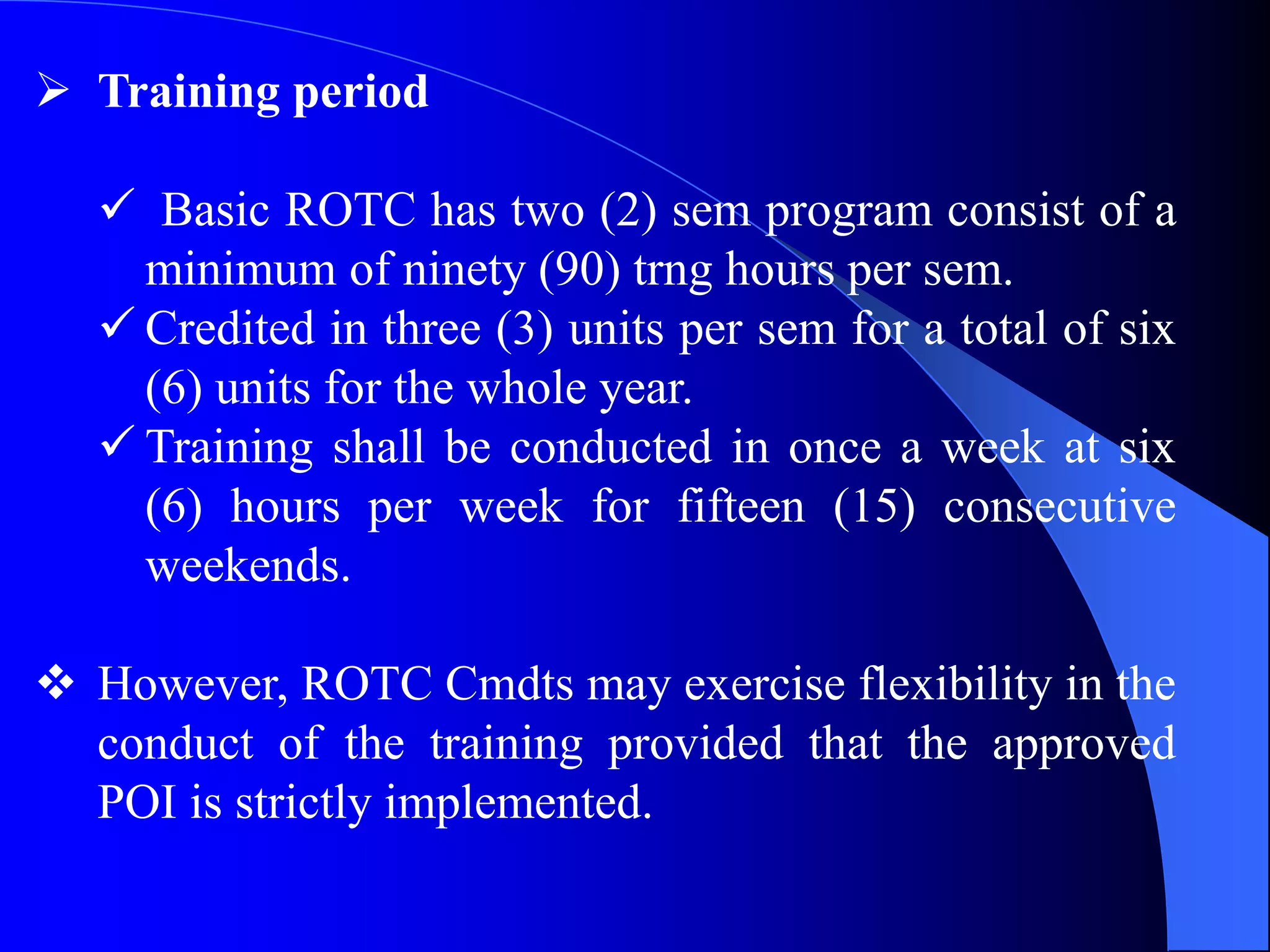  Training period
 Basic ROTC has two (2) sem program consist of a
minimum of ninety (90) trng hours per sem.
 Credited in three (3) units per sem for a total of six
(6) units for the whole year.
 Training shall be conducted in once a week at six
(6) hours per week for fifteen (15) consecutive
weekends.
 However, ROTC Cmdts may exercise flexibility in the
conduct of the training provided that the approved
POI is strictly implemented.
 