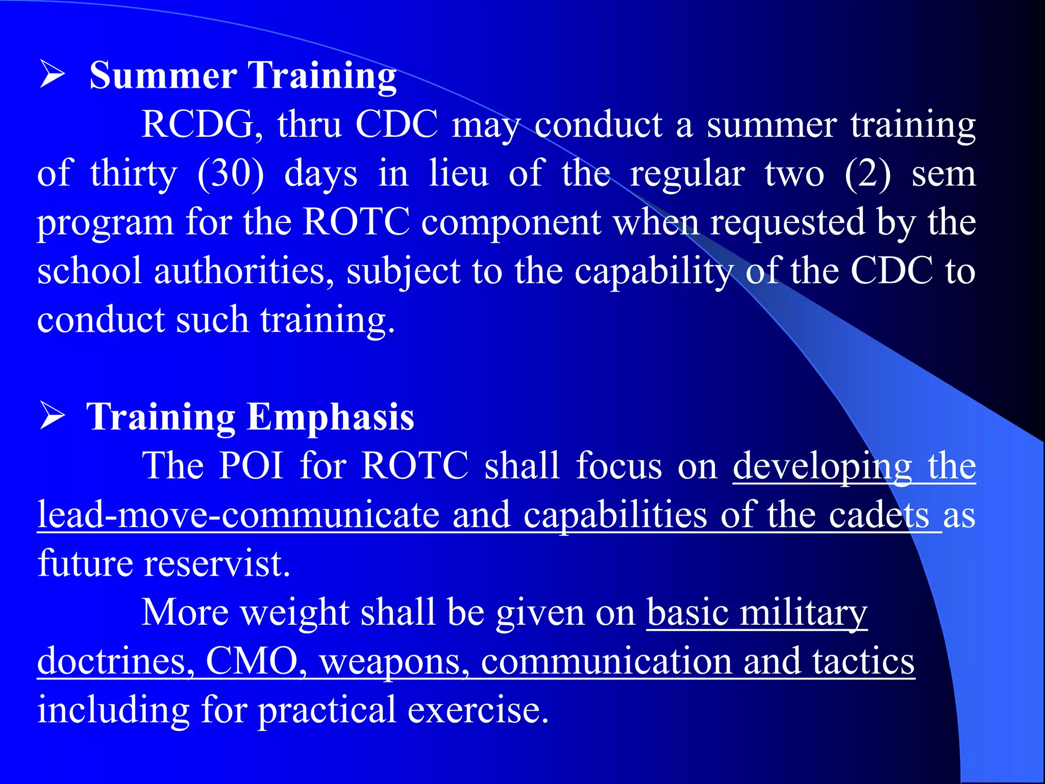  Summer Training
RCDG, thru CDC may conduct a summer training
of thirty (30) days in lieu of the regular two (2) sem
program for the ROTC component when requested by the
school authorities, subject to the capability of the CDC to
conduct such training.
 Training Emphasis
The POI for ROTC shall focus on developing the
lead-move-communicate and capabilities of the cadets as
future reservist.
More weight shall be given on basic military
doctrines, CMO, weapons, communication and tactics
including for practical exercise.
 