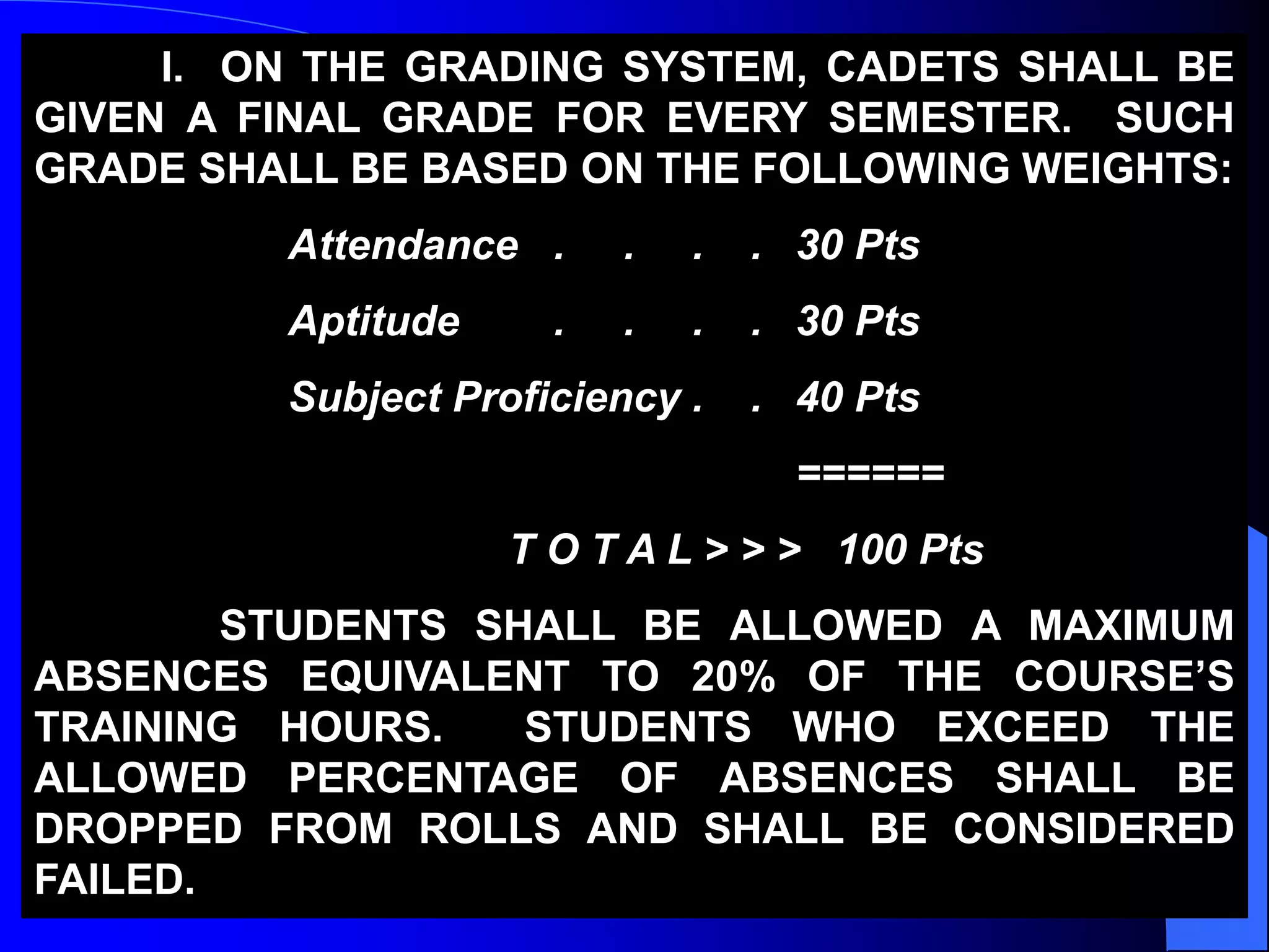 I. ON THE GRADING SYSTEM, CADETS SHALL BE
GIVEN A FINAL GRADE FOR EVERY SEMESTER. SUCH
GRADE SHALL BE BASED ON THE FOLLOWING WEIGHTS:
Attendance . . . . 30 Pts
Aptitude . . . . 30 Pts
Subject Proficiency . . 40 Pts
======
T O T A L > > > 100 Pts
STUDENTS SHALL BE ALLOWED A MAXIMUM
ABSENCES EQUIVALENT TO 20% OF THE COURSE’S
TRAINING HOURS. STUDENTS WHO EXCEED THE
ALLOWED PERCENTAGE OF ABSENCES SHALL BE
DROPPED FROM ROLLS AND SHALL BE CONSIDERED
FAILED.
 