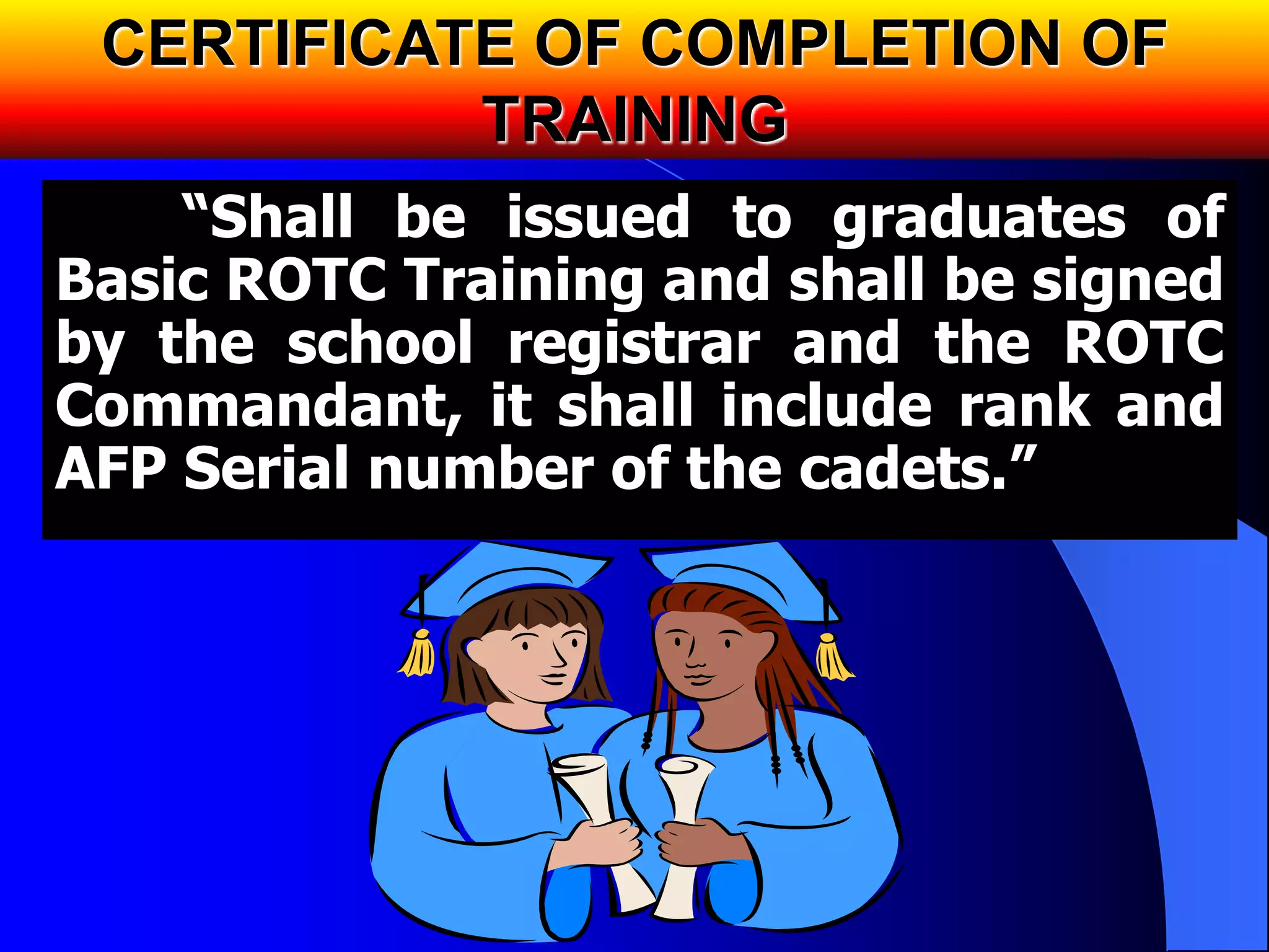 CERTIFICATE OF COMPLETION OF
TRAINING
“Shall be issued to graduates of
Basic ROTC Training and shall be signed
by the school registrar and the ROTC
Commandant, it shall include rank and
AFP Serial number of the cadets.”
 