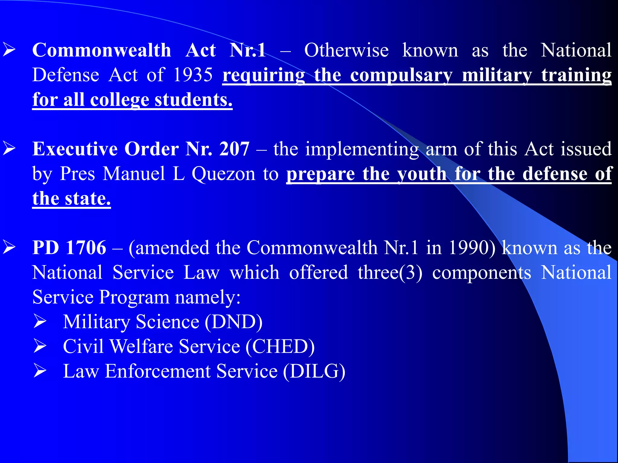  Commonwealth Act Nr.1 – Otherwise known as the National
Defense Act of 1935 requiring the compulsary military training
for all college students.
 Executive Order Nr. 207 – the implementing arm of this Act issued
by Pres Manuel L Quezon to prepare the youth for the defense of
the state.
 PD 1706 – (amended the Commonwealth Nr.1 in 1990) known as the
National Service Law which offered three(3) components National
Service Program namely:
 Military Science (DND)
 Civil Welfare Service (CHED)
 Law Enforcement Service (DILG)
 