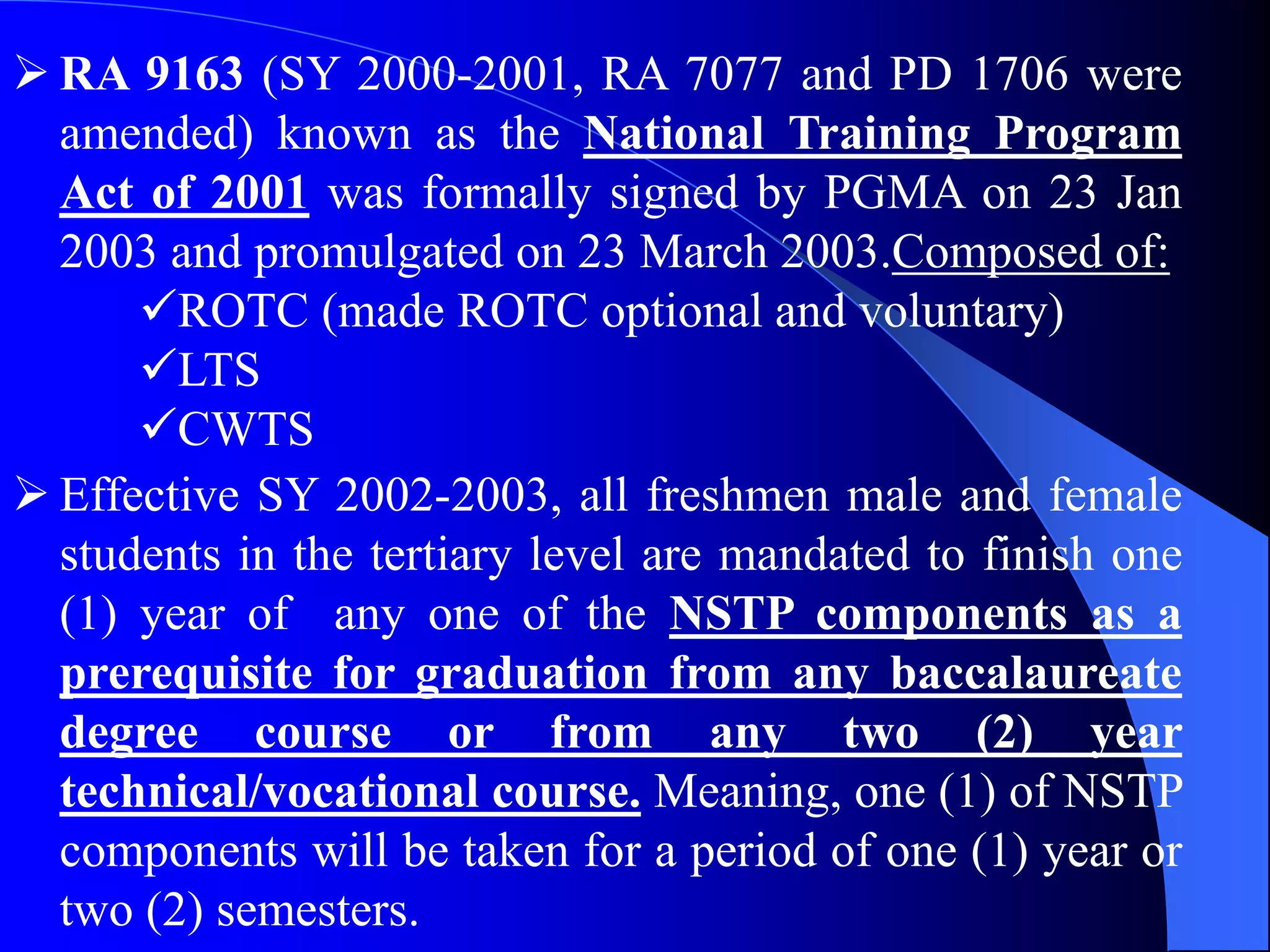  RA 9163 (SY 2000-2001, RA 7077 and PD 1706 were
amended) known as the National Training Program
Act of 2001 was formally signed by PGMA on 23 Jan
2003 and promulgated on 23 March 2003.Composed of:
ROTC (made ROTC optional and voluntary)
LTS
CWTS
 Effective SY 2002-2003, all freshmen male and female
students in the tertiary level are mandated to finish one
(1) year of any one of the NSTP components as a
prerequisite for graduation from any baccalaureate
degree course or from any two (2) year
technical/vocational course. Meaning, one (1) of NSTP
components will be taken for a period of one (1) year or
two (2) semesters.
 