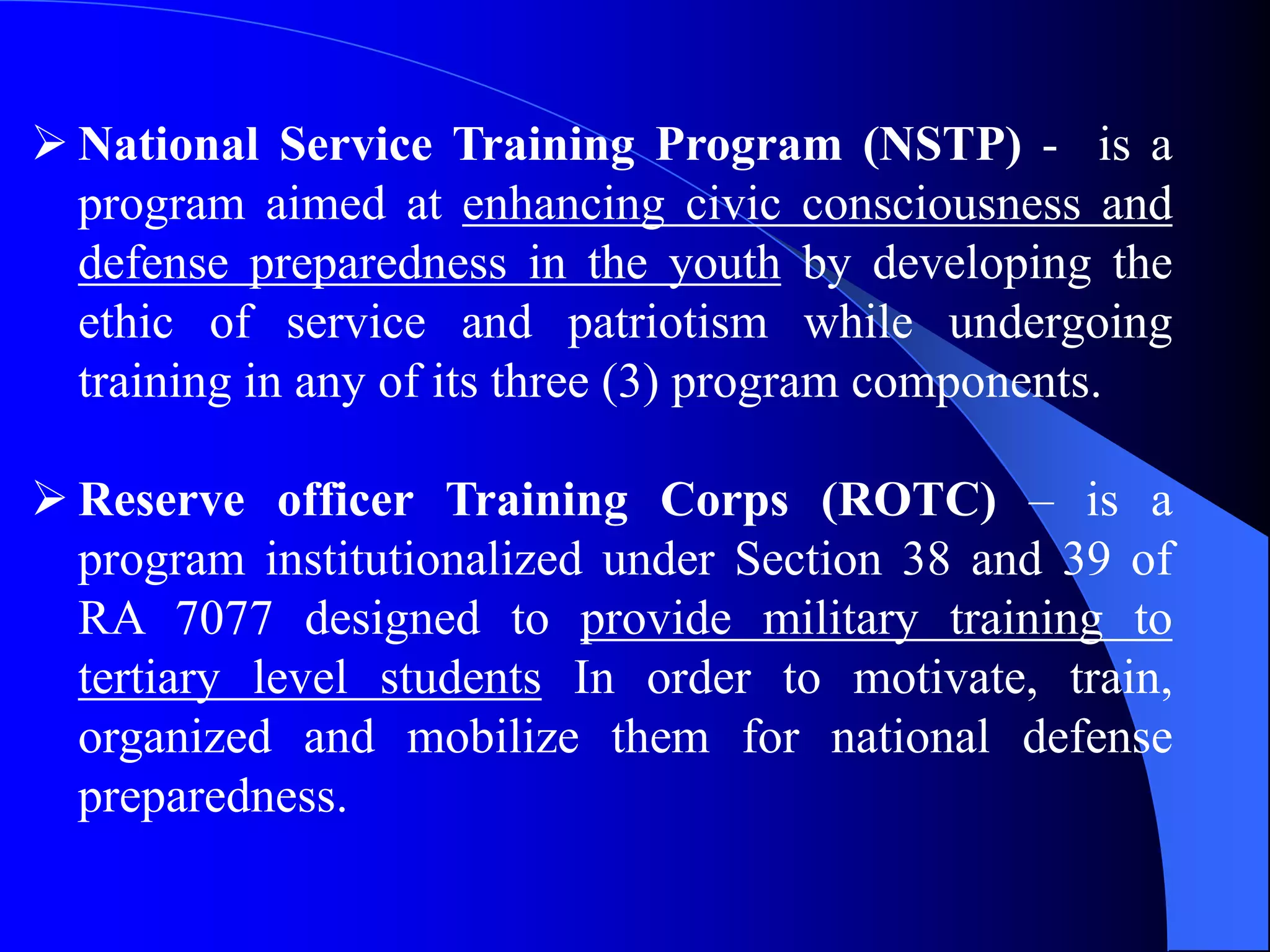  National Service Training Program (NSTP) - is a
program aimed at enhancing civic consciousness and
defense preparedness in the youth by developing the
ethic of service and patriotism while undergoing
training in any of its three (3) program components.
 Reserve officer Training Corps (ROTC) – is a
program institutionalized under Section 38 and 39 of
RA 7077 designed to provide military training to
tertiary level students In order to motivate, train,
organized and mobilize them for national defense
preparedness.
 