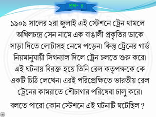 ১৯০৯ সাশ্নলর ২রা জুলাই এই বেশশ্নি বেি থামশ্নল
অনখলচন্দ্র বসি িাশ্নম এক র্াঙালী প্রকৃ নযর ডাশ্নক
সাড়া নিশ্নয বলাটাসহ বিশ্নম পশ্নড়ি। নকন্তু বেশ্নির োডব
নিয়মািুযায়ী নসেিোল নিশ্নল বেি চলশ্নয শুরু কশ্নর।
এই ঘটিায় নর্রক্ত হশ্নয় নযনি বরল কযৃ পক্ষশ্নক বক
একটি নচঠি বলশ্নখি। এরই পনরশ্নপ্রনক্ষশ্নয ভারযীয় বরল
বেশ্নির কামরাশ্নয বশৌচাোর পনরশ্নের্া চালু কশ্নর।
র্লশ্নয পাশ্নরা বকাি বেশশ্নি এই ঘটিাটি ঘশ্নটনছল ?
প্রে- ৪
 