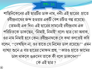 শানন্তনিশ্নকশ্নির এই ছাত্রটির ডাক িাম, িিী। এই ছাশ্নত্রর হাশ্নয
রর্ীন্দ্রিাশ্নথর জব্দ হওয়ার একটি বর্শ চনচব য েল্প রশ্নয়শ্নছ।
বযমিই এক নিি। এই ছাশ্নত্রর সামশ্নিই রর্ীন্দ্রিাথ এক
পনরনচযশ্নক ডাকশ্নছি, ‘নিমাই, নিমাই’ র্শ্নল। ছাত্র বযা অর্াক,
ওর িাম নিমাই হশ্নর্ বকি। রর্ীন্দ্রিাথশ্নক বস কথা র্লশ্নযই কনর্
র্শ্নলি, ‘‘বিখনছস িা, ওর হাশ্নয বয নিশ্নমর ডাল রশ্নয়শ্নছ।’’ এমি
র্োখো শুশ্নি এ র্ার ছাশ্নত্রর বমাক্ষম প্রে, ‘‘কারও হাশ্নয জাশ্নমর
ডাল থাকশ্নল গুরুশ্নির্ যাশ্নক কী র্শ্নল ডাকশ্নর্ি?’’
বক এই ছাত্র ?
প্রে- ১২
 