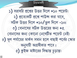 নিয়মার্লী
১) সরাসনর প্রশ্নের উত্তর নিশ্নল +১০ পশ্নয়ন্ট।
২) প্রশ্নযেকটি প্রশ্নে পাউন্স করা যাশ্নর্,
সঠিক উত্তর নিশ্নল +১০/ভু ল নিশ্নল -১০।
৩) বর্ািাশ্নসর সঠিক উত্তশ্নরর জিে +৫,
বর্ািাশ্নসর জিে বকাশ্নিা বিশ্নেটিভ পশ্নয়ন্ট বিই।
৪) মূল পযবাশ্নয়র মাকব স সমাি হশ্নল র্াছাই পশ্নর্বর বকার
অিুযায়ী অগ্রাধীকার পাশ্নর্ ।
৫) কুইজ মাষ্টাশ্নরর নসদ্ধান্ত চূ ড়ান্ত।
 