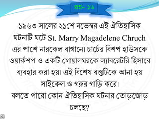১৯৬৩ সাশ্নলর ২১বশ িশ্নভম্বর এই ঐনযহানসক
ঘটিাটি ঘশ্নট St. Marry Magadelene Chruch
এর পাশ্নশ িারশ্নকল র্াোশ্নি। চাশ্নচব র নর্শপ হাউসশ্নক
ওয়াকব শপ ও একটি বোয়ালঘরশ্নক লোর্শ্নরটনর নহসাশ্নর্
র্ের্হার করা হয়। এই নর্শ্নশে র্স্তুটিশ্নক আিা হয়
সাইশ্নকল ও েরুর োনড় কশ্নর।
র্লশ্নয পাশ্নরা বকাি ঐনযহানসক ঘটিার বযাড়শ্নজাড়
চলশ্নছ?
প্রে- ১৬
 