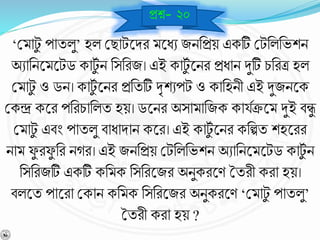 ‘বমাটু পাযলু’ হল বছাটশ্নির মশ্নধে জিনপ্রয় একটি বটনলনভশি
অোনিশ্নমশ্নটড কাটুব ি নসনরজ। এই কাটুব শ্নির প্রধাি দুটি চনরত্র হল
বমাটু ও ডি। কাটুব শ্নির প্রনযটি দৃশেপট ও কানহিী এই দুজিশ্নক
বকন্দ্র কশ্নর পনরচানলয হয়। ডশ্নির অসামানজক কাযবিশ্নম দুই র্ন্ধু
বমাটু এর্ং পাযলু র্াধািাি কশ্নর। এই কাটুব শ্নির কনল্পয শহশ্নরর
িাম েু রেু নর িের। এই জিনপ্রয় বটনলনভশি অোনিশ্নমশ্নটড কাটুব ি
নসনরজটি একটি কনমক নসনরশ্নজর অিুকরশ্নর্ তযরী করা হয়।
র্লশ্নয পাশ্নরা বকাি কনমক নসনরশ্নজর অিুকরশ্নর্ ‘বমাটু পাযলু’
তযরী করা হয় ?
প্রে- ২০
 