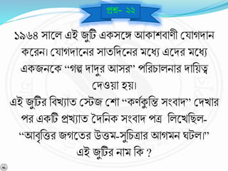 ১৯৬৪ সাশ্নল এই জুটি একসশ্নঙ্গ আকাশর্ার্ী বযােিাি
কশ্নরি। বযােিাশ্নির সাযনিশ্নির মশ্নধে এশ্নির মশ্নধে
একজিশ্নক “েল্প িাদুর আসর” পনরচালিার িানয়ত্ব
বিওয়া হয়।
এই জুটির নর্খোয বেজ বশা “কর্বকুনন্ত সংর্াি” বিখার
পর একটি প্রখোয তিনিক সংর্াি পত্র নলশ্নখনছল-
“আর্ৃনত্তর জেশ্নযর উত্তম-সুনচত্রার আেমি ঘটল।”
এই জুটির িাম নক ?
প্রে- ২২
 
