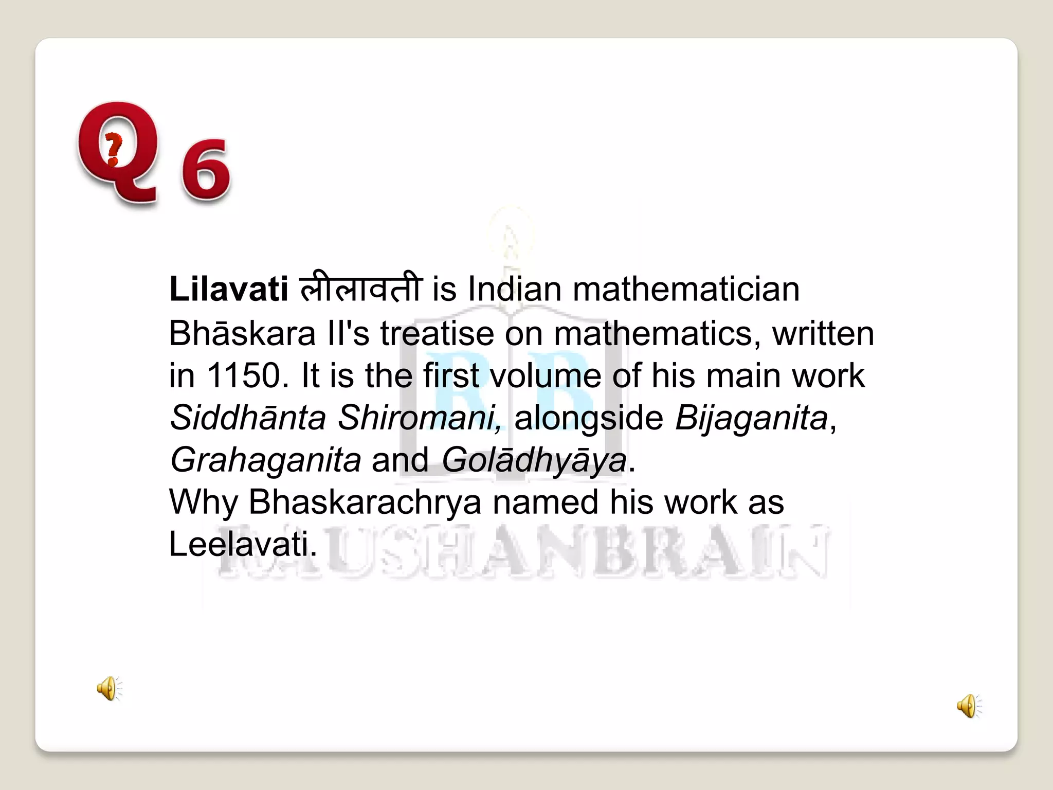 Lilavati लीलावती is Indian mathematician
Bhāskara II's treatise on mathematics, written
in 1150. It is the first volume of his main work
Siddhānta Shiromani, alongside Bijaganita,
Grahaganita and Golādhyāya.
Why Bhaskarachrya named his work as
Leelavati.
 