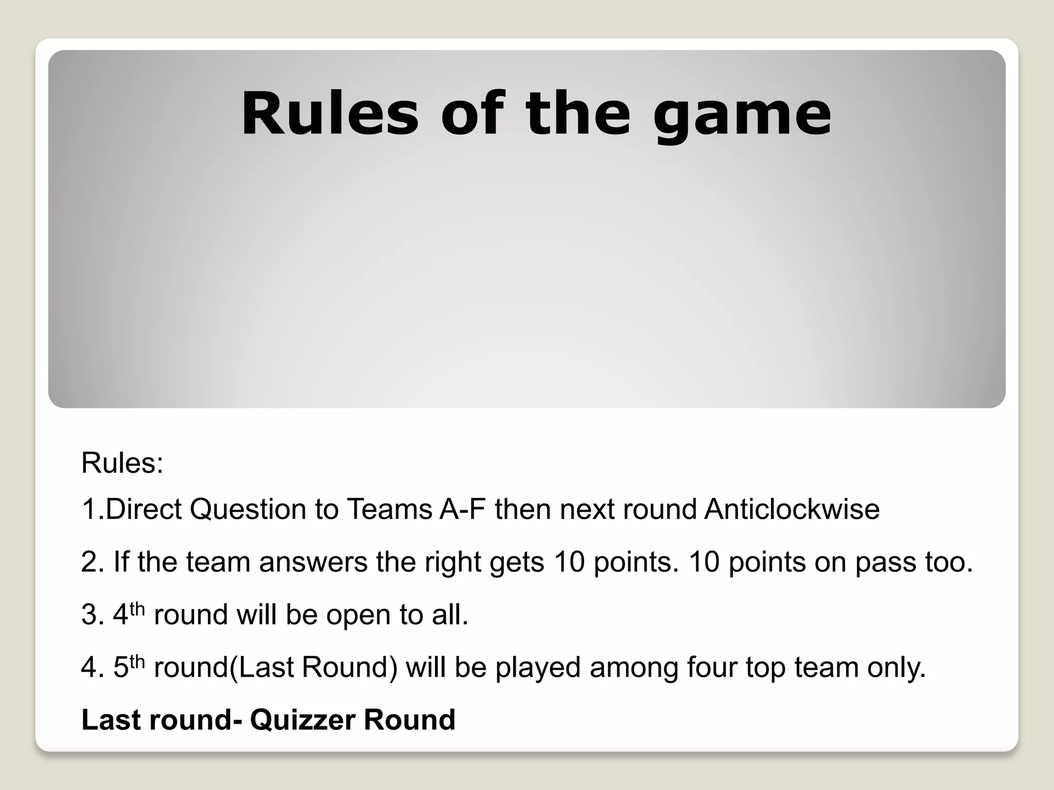 Rules:
1.Direct Question to Teams A-F then next round Anticlockwise
2. If the team answers the right gets 10 points. 10 points on pass too.
3. 4th round will be open to all.
4. 5th round(Last Round) will be played among four top team only.
Last round- Quizzer Round
Rules of the game
 