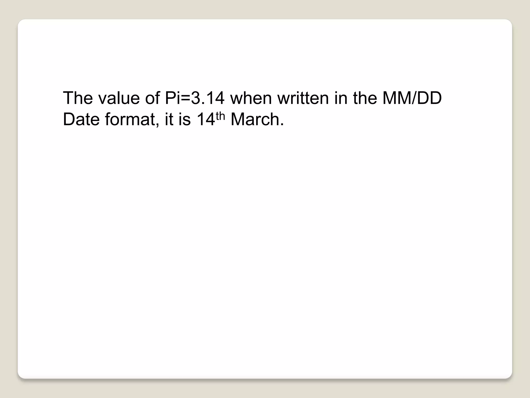 The value of Pi=3.14 when written in the MM/DD
Date format, it is 14th March.
 
