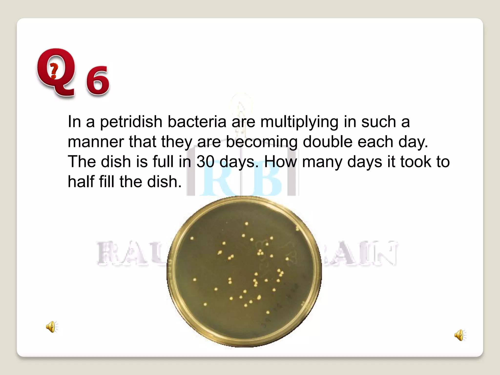 In a petridish bacteria are multiplying in such a
manner that they are becoming double each day.
The dish is full in 30 days. How many days it took to
half fill the dish.
 