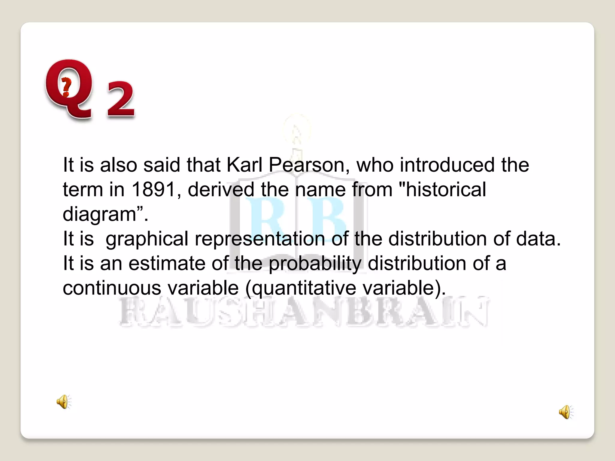 It is also said that Karl Pearson, who introduced the
term in 1891, derived the name from "historical
diagram”.
It is graphical representation of the distribution of data.
It is an estimate of the probability distribution of a
continuous variable (quantitative variable).
 