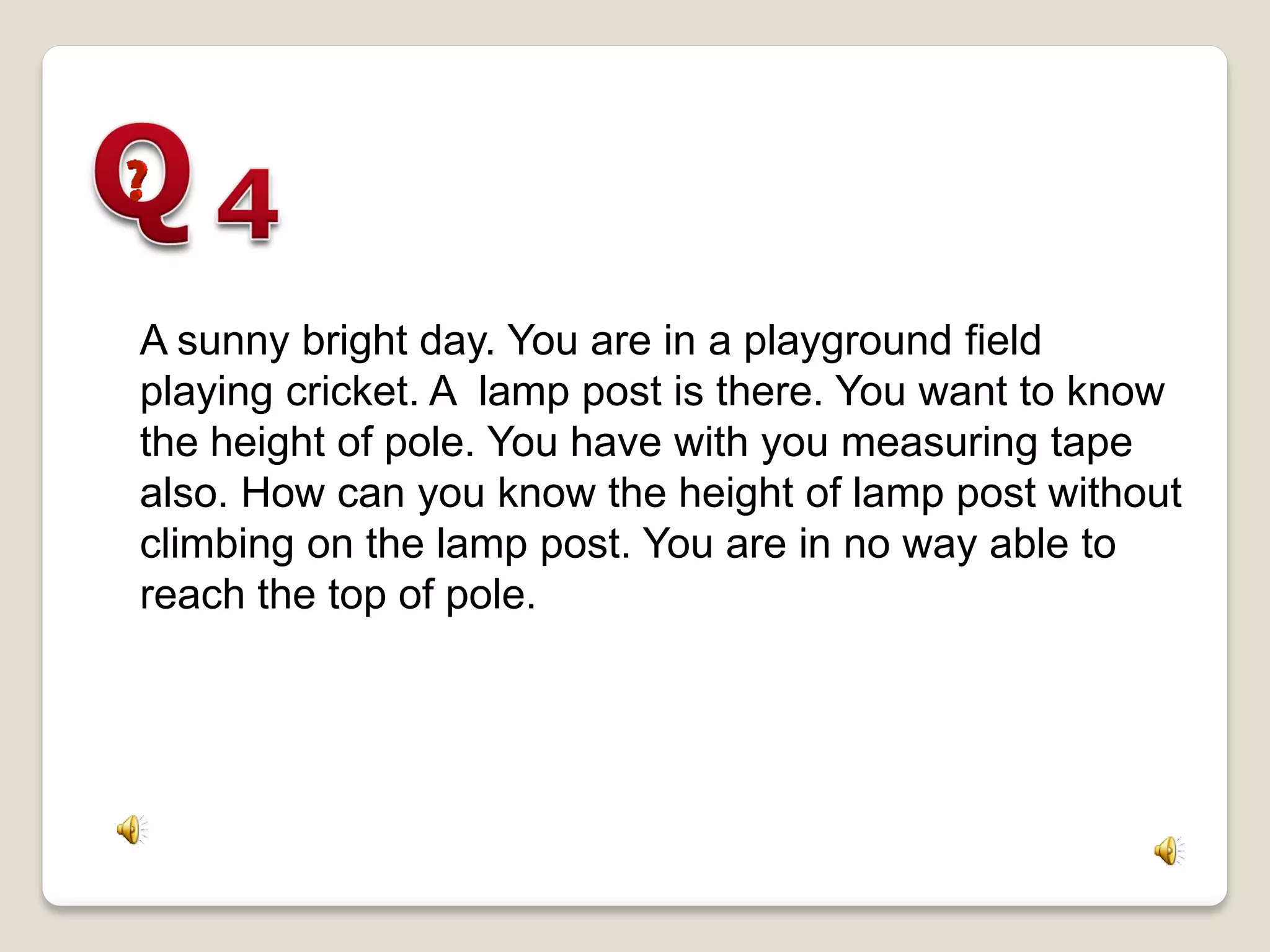 A sunny bright day. You are in a playground field
playing cricket. A lamp post is there. You want to know
the height of pole. You have with you measuring tape
also. How can you know the height of lamp post without
climbing on the lamp post. You are in no way able to
reach the top of pole.
 