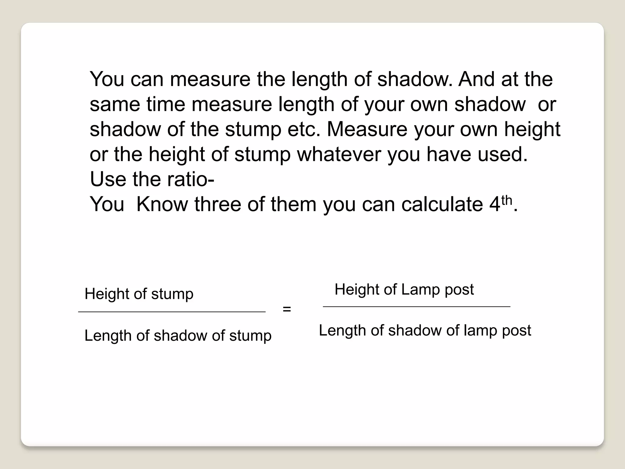 You can measure the length of shadow. And at the
same time measure length of your own shadow or
shadow of the stump etc. Measure your own height
or the height of stump whatever you have used.
Use the ratio-
You Know three of them you can calculate 4th.
Height of stump
Length of shadow of stump
=
Height of Lamp post
Length of shadow of lamp post
 