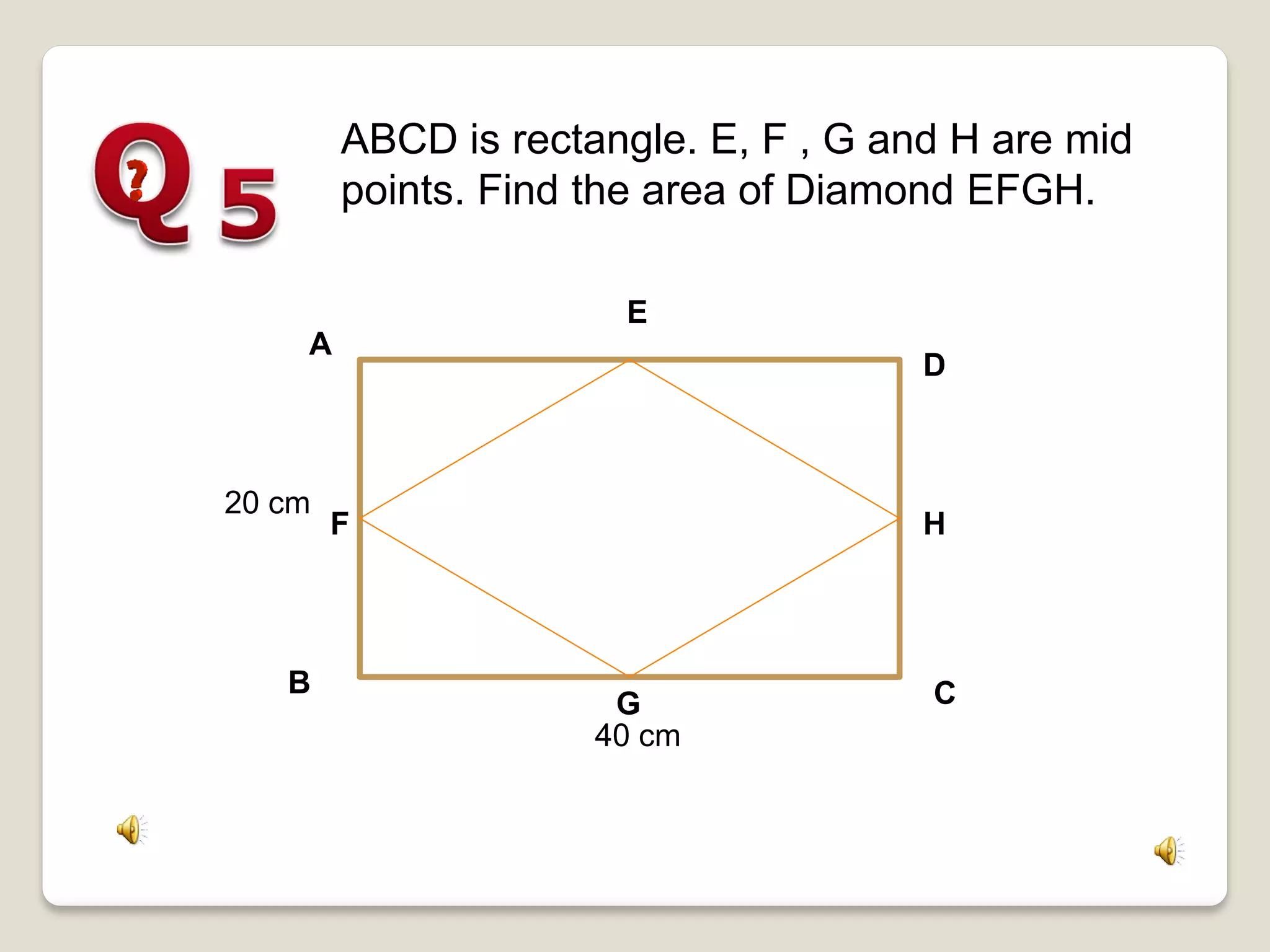 20 cm
A
B C
D
40 cm
F
G
H
E
ABCD is rectangle. E, F , G and H are mid
points. Find the area of Diamond EFGH.
 