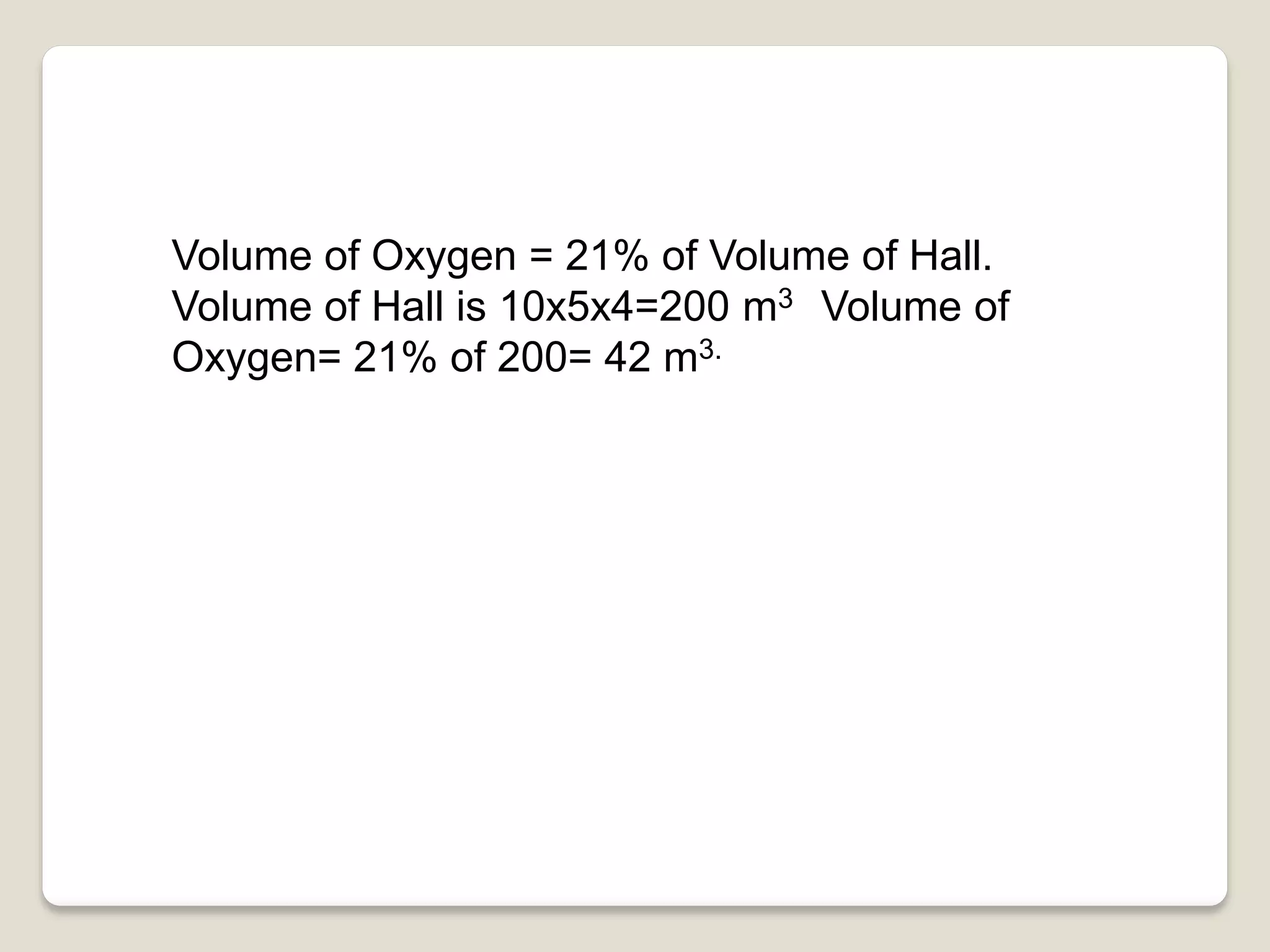 Volume of Oxygen = 21% of Volume of Hall.
Volume of Hall is 10x5x4=200 m3 Volume of
Oxygen= 21% of 200= 42 m3.
 
