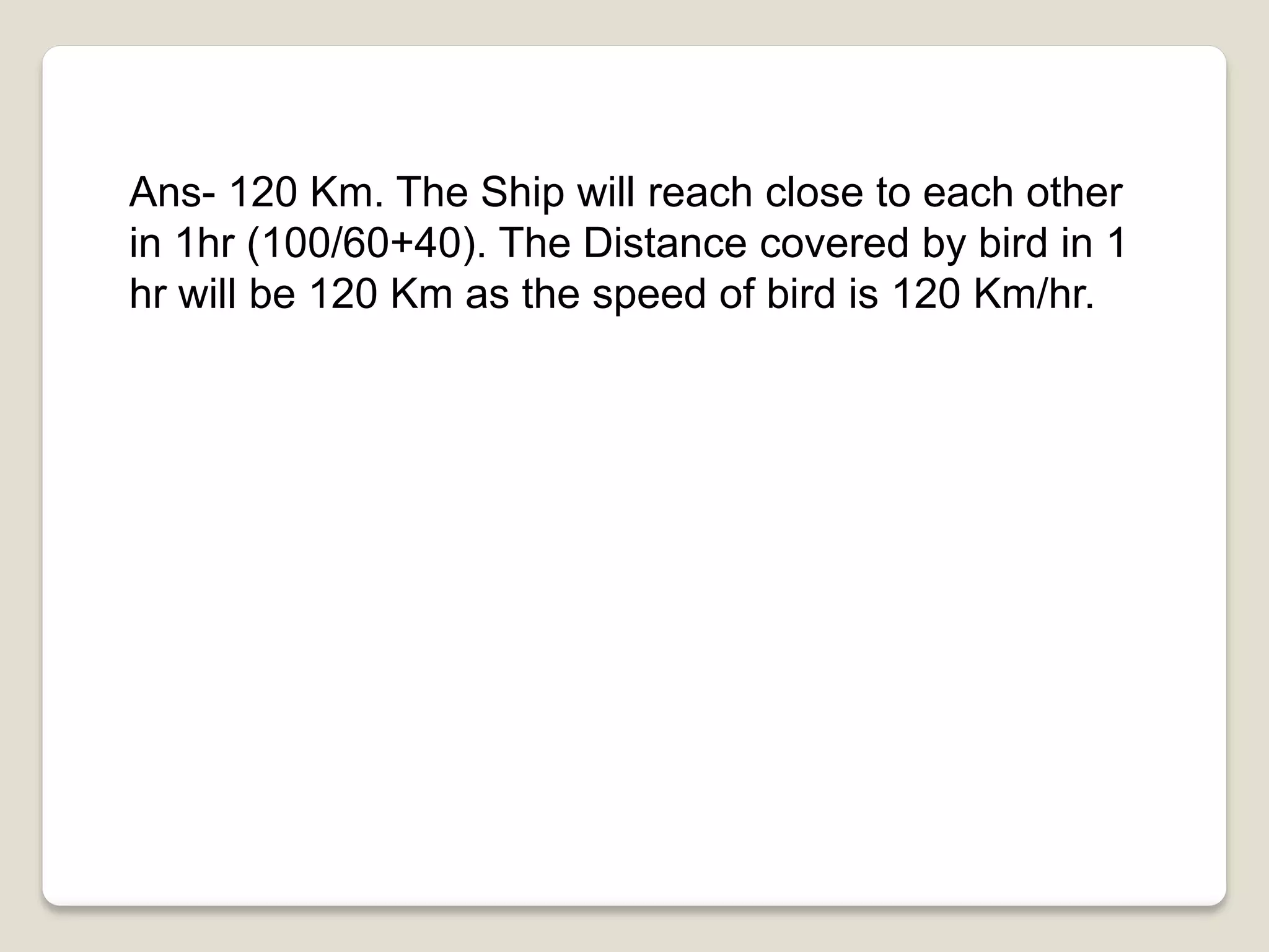 Ans- 120 Km. The Ship will reach close to each other
in 1hr (100/60+40). The Distance covered by bird in 1
hr will be 120 Km as the speed of bird is 120 Km/hr.
 