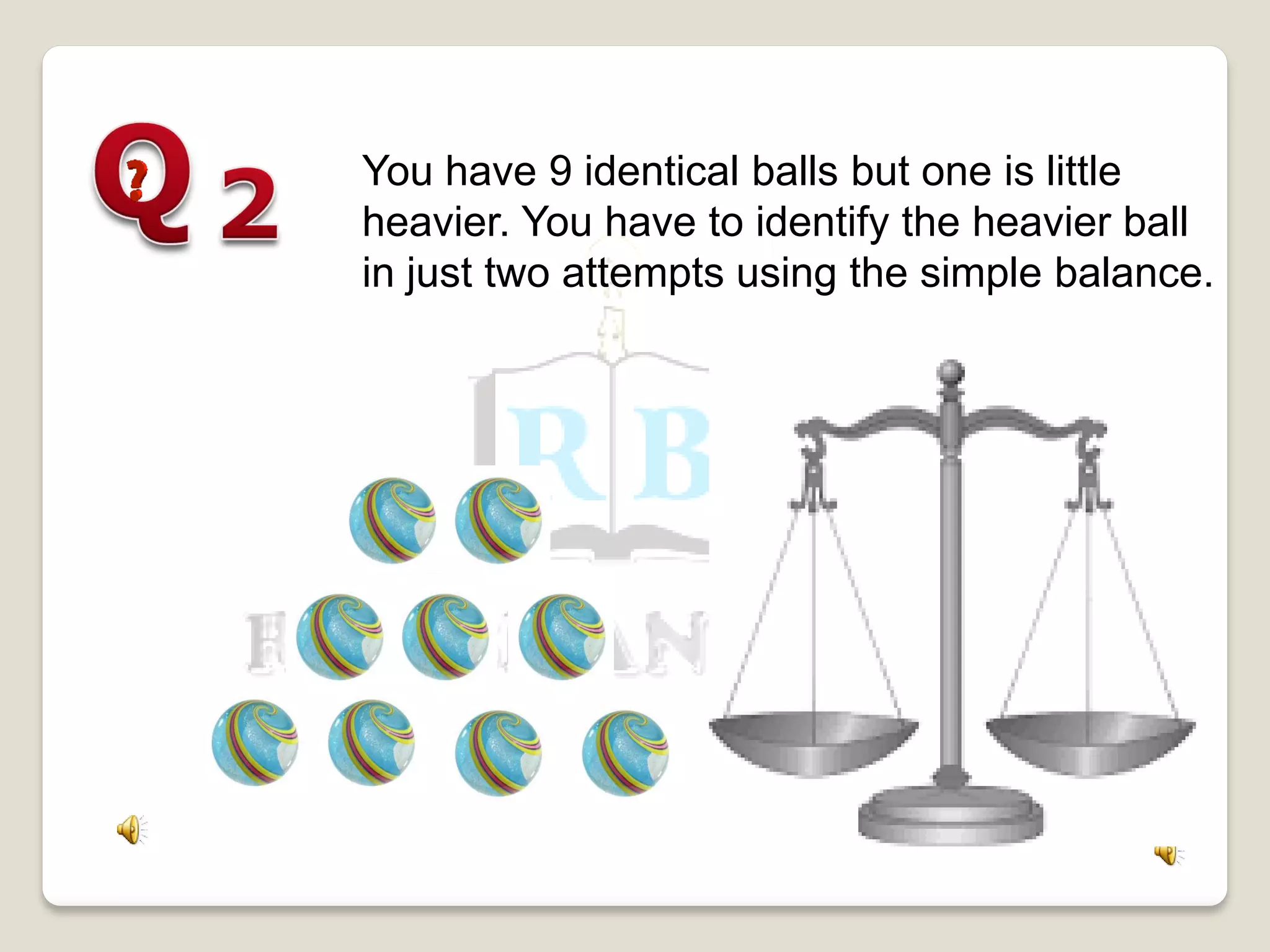 You have 9 identical balls but one is little
heavier. You have to identify the heavier ball
in just two attempts using the simple balance.
 