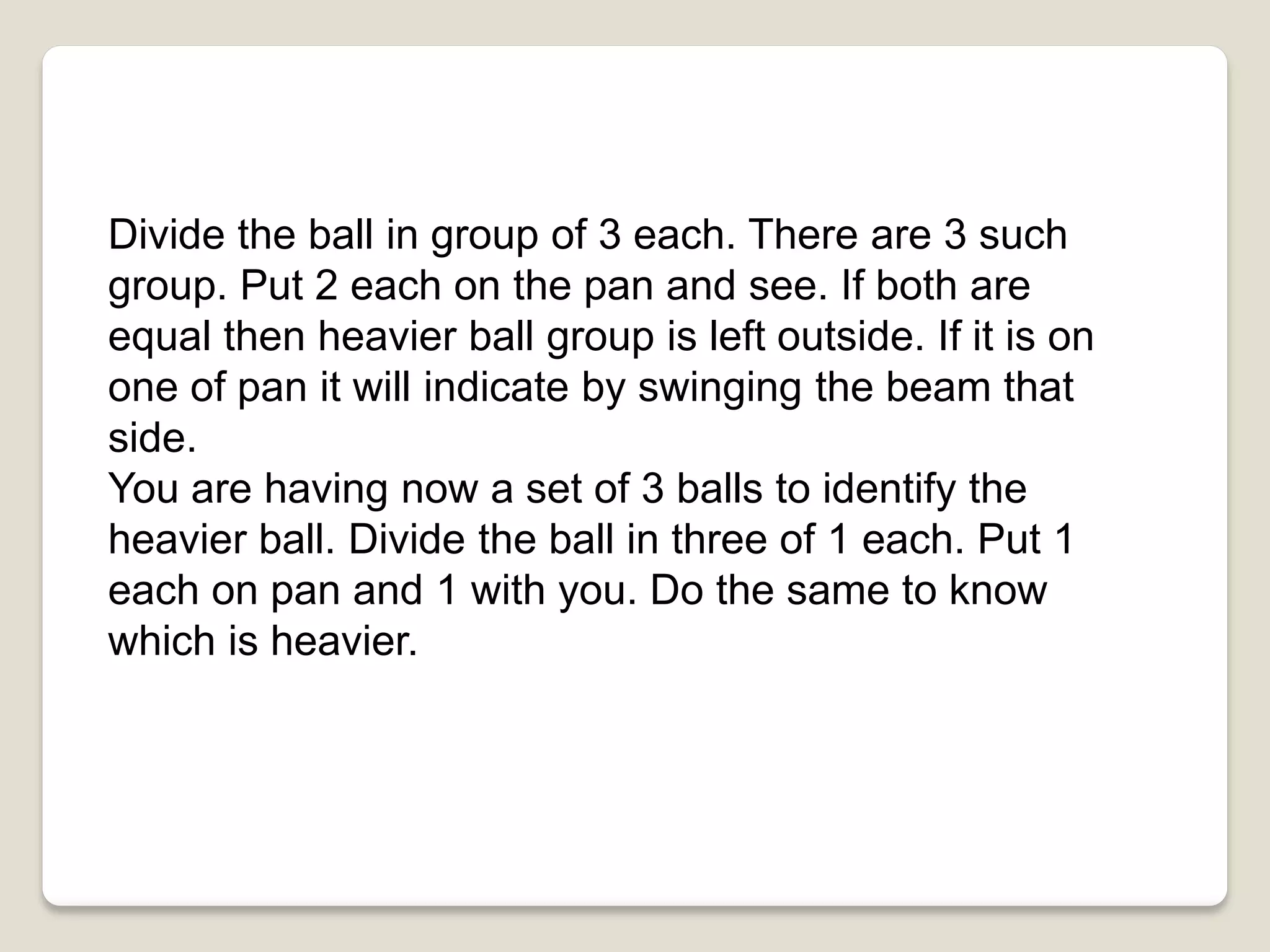 Divide the ball in group of 3 each. There are 3 such
group. Put 2 each on the pan and see. If both are
equal then heavier ball group is left outside. If it is on
one of pan it will indicate by swinging the beam that
side.
You are having now a set of 3 balls to identify the
heavier ball. Divide the ball in three of 1 each. Put 1
each on pan and 1 with you. Do the same to know
which is heavier.
 