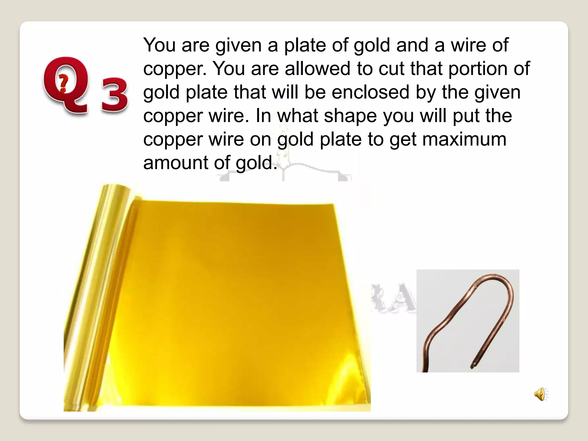 You are given a plate of gold and a wire of
copper. You are allowed to cut that portion of
gold plate that will be enclosed by the given
copper wire. In what shape you will put the
copper wire on gold plate to get maximum
amount of gold.
 