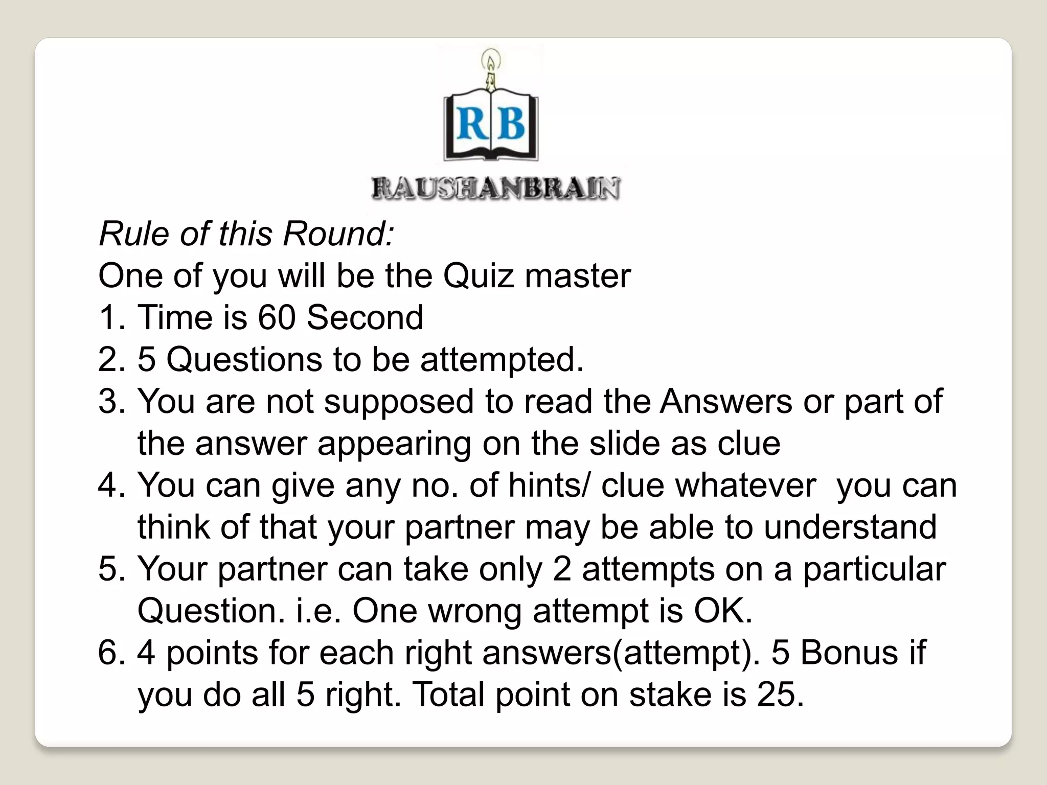 Rule of this Round:
One of you will be the Quiz master
1. Time is 60 Second
2. 5 Questions to be attempted.
3. You are not supposed to read the Answers or part of
the answer appearing on the slide as clue
4. You can give any no. of hints/ clue whatever you can
think of that your partner may be able to understand
5. Your partner can take only 2 attempts on a particular
Question. i.e. One wrong attempt is OK.
6. 4 points for each right answers(attempt). 5 Bonus if
you do all 5 right. Total point on stake is 25.
 
