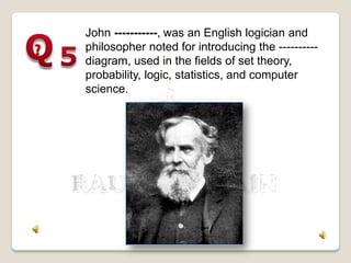 John -----------, was an English logician and
philosopher noted for introducing the ----------
diagram, used in the fields of set theory,
probability, logic, statistics, and computer
science.
 