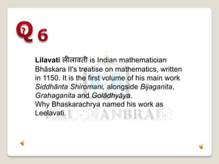 Lilavati लीलावती is Indian mathematician
Bhāskara II's treatise on mathematics, written
in 1150. It is the first volume of his main work
Siddhānta Shiromani, alongside Bijaganita,
Grahaganita and Golādhyāya.
Why Bhaskarachrya named his work as
Leelavati.
 