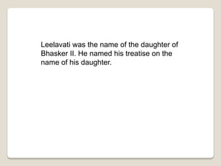 Leelavati was the name of the daughter of
Bhasker II. He named his treatise on the
name of his daughter.
 