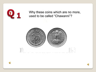 Why these coins which are no more,
used to be called “Chawanni”?
 