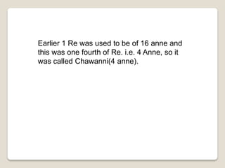 Earlier 1 Re was used to be of 16 anne and
this was one fourth of Re. i.e. 4 Anne, so it
was called Chawanni(4 anne).
 