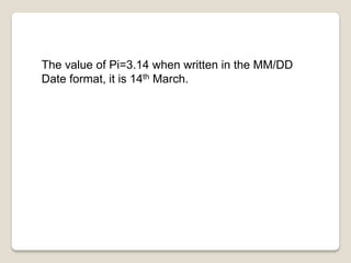 The value of Pi=3.14 when written in the MM/DD
Date format, it is 14th March.
 