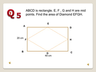 20 cm
A
B C
D
40 cm
F
G
H
E
ABCD is rectangle. E, F , G and H are mid
points. Find the area of Diamond EFGH.
 