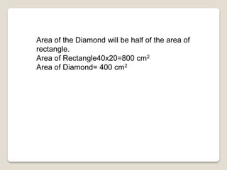 Area of the Diamond will be half of the area of
rectangle.
Area of Rectangle40x20=800 cm2
Area of Diamond= 400 cm2
 